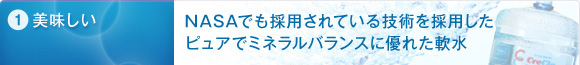 1.美味しい　NASAでも採用されている技術を採用したピュアでミネラルバランスに優れた軟水