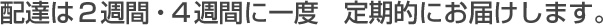 配達は2週間・4週間に一度 定期的にお届けします。